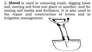2. Shovel is used in removing trash, digging loose
soil, moving soil from one place to another, and for
mixing soil media and fertilizers. It is also used in
the repair and construction of levees and in
irrigation management.
 