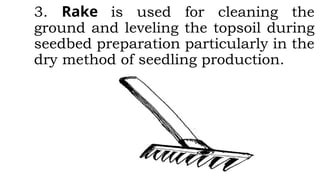3. Rake is used for cleaning the
ground and leveling the topsoil during
seedbed preparation particularly in the
dry method of seedling production.
 