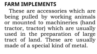 FARM IMPLEMENTS
These are accessories which are
being pulled by working animals
or mounted to machineries (hand
tractor, tractor) which are usually
used in the preparation of large
tract of land. These are usually
made of a special kind of metal.
 