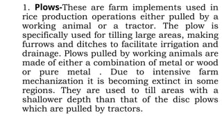 1. Plows-These are farm implements used in
rice production operations either pulled by a
working animal or a tractor. The plow is
specifically used for tilling large areas, making
furrows and ditches to facilitate irrigation and
drainage. Plows pulled by working animals are
made of either a combination of metal or wood
or pure metal . Due to intensive farm
mechanization it is becoming extinct in some
regions. They are used to till areas with a
shallower depth than that of the disc plows
which are pulled by tractors.
 