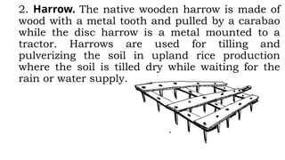 2. Harrow. The native wooden harrow is made of
wood with a metal tooth and pulled by a carabao
while the disc harrow is a metal mounted to a
tractor. Harrows are used for tilling and
pulverizing the soil in upland rice production
where the soil is tilled dry while waiting for the
rain or water supply.
 