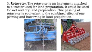 3. Rotavator. The rotavator is an implement attached
to a tractor used for land preparation. It could be used
for wet and dry land preparation. One passing of
rotavator is equivalent to the combined effect of one
plowing and harrowing in land preparation.
 