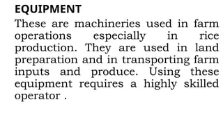 EQUIPMENT
These are machineries used in farm
operations especially in rice
production. They are used in land
preparation and in transporting farm
inputs and produce. Using these
equipment requires a highly skilled
operator .
 