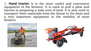1. Hand tractor. It is the most useful and convenient
equipment of the farmers. It is used to pull a plow and
harrow in preparing a wide area of land. It is also used to
transport other materials from the house to the farm and
a very important equipment in the mobility of most
farmers.
 