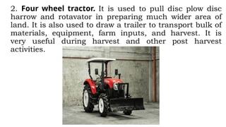 2. Four wheel tractor. It is used to pull disc plow disc
harrow and rotavator in preparing much wider area of
land. It is also used to draw a trailer to transport bulk of
materials, equipment, farm inputs, and harvest. It is
very useful during harvest and other post harvest
activities.
 