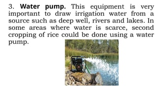 3. Water pump. This equipment is very
important to draw irrigation water from a
source such as deep well, rivers and lakes. In
some areas where water is scarce, second
cropping of rice could be done using a water
pump.
 