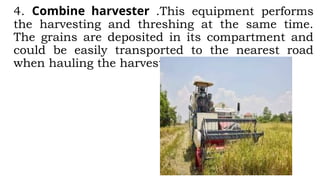 4. Combine harvester .This equipment performs
the harvesting and threshing at the same time.
The grains are deposited in its compartment and
could be easily transported to the nearest road
when hauling the harvests.
 