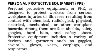 PERSONAL PROTECTIVE EQUIPMENT (PPE)
Personal protective equipment, or PPE, is
designed to protect workers from serious
workplace injuries or illnesses resulting from
contact with chemical, radiological, physical,
electrical, mechanical, or other workplace
hazards. Among them are face shields, safety
googles, hard hats, and safety shoes.
Protective equipment includes a variety of
devices and garments such as goggles,
coveralls, gloves, vests, earplugs, and
respirators.
 