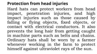 Protection from head injuries
Hard hats can protect workers from head
impact, penetration injuries, and high
impact injuries such as those caused by
falling or flying objects, fixed objects, or
contact with electrical conductors. It also
prevents the long hair from getting caught
in machine parts such as belts and chains.
Ordinary hats shall be worn by a farmer
whenever working in the farm to protect
himself against ultraviolet rays of the sun.
 