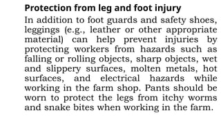 Protection from leg and foot injury
In addition to foot guards and safety shoes,
leggings (e.g., leather or other appropriate
material) can help prevent injuries by
protecting workers from hazards such as
falling or rolling objects, sharp objects, wet
and slippery surfaces, molten metals, hot
surfaces, and electrical hazards while
working in the farm shop. Pants should be
worn to protect the legs from itchy worms
and snake bites when working in the farm.
 