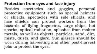 Protection from eyes and face injury
Besides spectacles and goggles, personal
protective equipment such as special helmets
or shields, spectacles with side shields, and
face shields can protect workers from the
hazards of flying fragments, large chips, hot
sparks, optical radiation, splashes from molten
metals, as well as objects, particles, sand, dirt,
mists, dusts, and glare. Sun glasses should be
worn during harvesting and other post-harvest
jobs to protect the eyes.
 