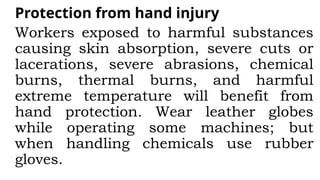 Protection from hand injury
Workers exposed to harmful substances
causing skin absorption, severe cuts or
lacerations, severe abrasions, chemical
burns, thermal burns, and harmful
extreme temperature will benefit from
hand protection. Wear leather globes
while operating some machines; but
when handling chemicals use rubber
gloves.
 