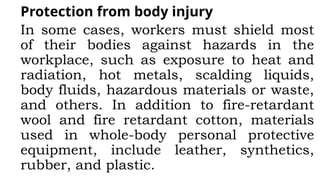 Protection from body injury
In some cases, workers must shield most
of their bodies against hazards in the
workplace, such as exposure to heat and
radiation, hot metals, scalding liquids,
body fluids, hazardous materials or waste,
and others. In addition to fire-retardant
wool and fire retardant cotton, materials
used in whole-body personal protective
equipment, include leather, synthetics,
rubber, and plastic.
 
