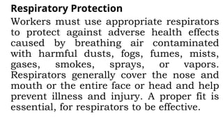 Respiratory Protection
Workers must use appropriate respirators
to protect against adverse health effects
caused by breathing air contaminated
with harmful dusts, fogs, fumes, mists,
gases, smokes, sprays, or vapors.
Respirators generally cover the nose and
mouth or the entire face or head and help
prevent illness and injury. A proper fit is
essential, for respirators to be effective.
 