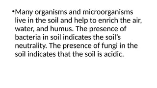 •Many organisms and microorganisms
live in the soil and help to enrich the air,
water, and humus. The presence of
bacteria in soil indicates the soil’s
neutrality. The presence of fungi in the
soil indicates that the soil is acidic.
 