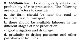 3. Location- Farm location greatly affects the
profitability of rice production. The following
are some factors to consider:
a. the farm should be near the road to
facilitate ease of transport.
b. there should be available laborers in the
different stages of rice production.
c. good irrigation and drainage.
d. proximity to drying pavement and other
post-harvest facilities.
 