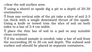  clear the soil surface area
 using a shovel or spade dig a pit to a depth of 20-30
centimeters
 from one vertical side of the pit take a slice of soil 2-3
cm thick with a single downward thrust of the spade.
Using a knife or trowel trim the slice of soil on both
sides to a bar of 3-4 cm width.
 place the thin bar of soil in a pail or any suitable
clean container.
 if the subsoil sample is needed, take a bar of soil from
the succeeding 20 to 30 cm soil depth. The subsoil and
surface soil should be placed in separate containers.
 