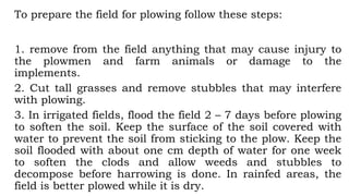 To prepare the field for plowing follow these steps:
1. remove from the field anything that may cause injury to
the plowmen and farm animals or damage to the
implements.
2. Cut tall grasses and remove stubbles that may interfere
with plowing.
3. In irrigated fields, flood the field 2 – 7 days before plowing
to soften the soil. Keep the surface of the soil covered with
water to prevent the soil from sticking to the plow. Keep the
soil flooded with about one cm depth of water for one week
to soften the clods and allow weeds and stubbles to
decompose before harrowing is done. In rainfed areas, the
field is better plowed while it is dry.
 