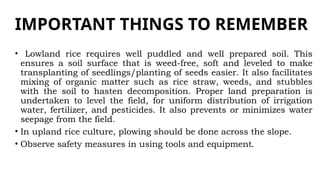 IMPORTANT THINGS TO REMEMBER
• Lowland rice requires well puddled and well prepared soil. This
ensures a soil surface that is weed-free, soft and leveled to make
transplanting of seedlings/planting of seeds easier. It also facilitates
mixing of organic matter such as rice straw, weeds, and stubbles
with the soil to hasten decomposition. Proper land preparation is
undertaken to level the field, for uniform distribution of irrigation
water, fertilizer, and pesticides. It also prevents or minimizes water
seepage from the field.
• In upland rice culture, plowing should be done across the slope.
• Observe safety measures in using tools and equipment.
 