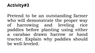 Activity#3
Pretend to be an outstanding farmer
who will demonstrate the proper way
of harrowing and leveling rice
paddies before planting using either
a carabao drawn harrow or hand
tractor. Explain why paddies should
be well-leveled.
 