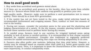 How to avail good seeds
1. Buy seeds from accredited seed growers stated above.
2. If there are no accredited seed growers in the locality, then buy seeds from reliable
sources (i.e. farmers whose fields have uniform crop growth) or produce your own
high quality seeds . However, make sure to perform a seed germination test to ensure
quality. There should be at least 85% germination.
3. If the variety has not yet been tested in the area, make initial selection based on
recommended environment and cropping season. Then, conduct at least two seasons of
trial in the locality.
4. During wet season, consider the prevalent pests in the area and the shattering and
lodging characteristics of a variety. In the dry season, consider planting hybrid varieties
because these varieties tend to perform better during dry season.
5. In rainfed areas, farmers tend to use varieties for irrigated lowland areas owing
probably to lack of access to rainfed varieties. It is recommended to first choose varieties
intended for rainfed environment. Consider also traditional or regionally preferred
varieties for rainfed environment knowing that crops can develop adaptability in an area.
6. Farmers also often prefer new varieties, believing that they yield better. However, a
variety may be released based on reasons other than yield (e.g. better grain quality and
resistance to pests). Thus, it is important to know the characteristics of the varieties but,
more importantly, to conduct adaptability trials.
 
