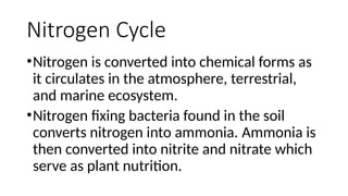 Nitrogen Cycle
•Nitrogen is converted into chemical forms as
it circulates in the atmosphere, terrestrial,
and marine ecosystem.
•Nitrogen fixing bacteria found in the soil
converts nitrogen into ammonia. Ammonia is
then converted into nitrite and nitrate which
serve as plant nutrition.
 