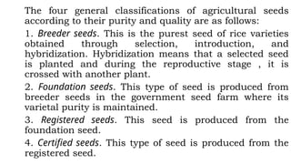 The four general classifications of agricultural seeds
according to their purity and quality are as follows:
1. Breeder seeds. This is the purest seed of rice varieties
obtained through selection, introduction, and
hybridization. Hybridization means that a selected seed
is planted and during the reproductive stage , it is
crossed with another plant.
2. Foundation seeds. This type of seed is produced from
breeder seeds in the government seed farm where its
varietal purity is maintained.
3. Registered seeds. This seed is produced from the
foundation seed.
4. Certified seeds. This type of seed is produced from the
registered seed.
 