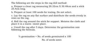 The following are the steps in the rag doll method:
a. Prepare a clean rag measuring 20.32cm X 30.48cm and a stick
25.4cm long.
b. Prepare at least 100 seeds for testing. Do not select.
c. Lay the rag on any flat surface and distribute the seeds evenly in
rows on the rag.
d. Roll the rag around the stick for support. Moisten the cloth and
place it in a warm –moist place.
e. Unroll the rag after 5 days. Determine the germination rate
following the formula.
% germination = No. of seeds germinated x 100
No. of seeds sown
 