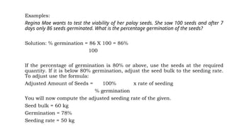 Examples:
Regina Mae wants to test the viability of her palay seeds. She sow 100 seeds and after 7
days only 86 seeds germinated. What is the percentage germination of the seeds?
Solution: % germination = 86 X 100 = 86%
100
If the percentage of germination is 80% or above, use the seeds at the required
quantity. If it is below 80% germination, adjust the seed bulk to the seeding rate.
To adjust use the formula:
Adjusted Amount of Seeds = 100% x rate of seeding
% germination
You will now compute the adjusted seeding rate of the given.
Seed bulk = 60 kg
Germination = 78%
Seeding rate = 50 kg
 