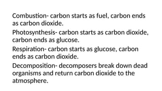 Combustion- carbon starts as fuel, carbon ends
as carbon dioxide.
Photosynthesis- carbon starts as carbon dioxide,
carbon ends as glucose.
Respiration- carbon starts as glucose, carbon
ends as carbon dioxide.
Decomposition- decomposers break down dead
organisms and return carbon dioxide to the
atmosphere.
 
