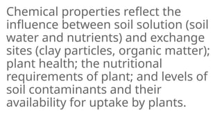 Chemical properties reflect the
influence between soil solution (soil
water and nutrients) and exchange
sites (clay particles, organic matter);
plant health; the nutritional
requirements of plant; and levels of
soil contaminants and their
availability for uptake by plants.
 