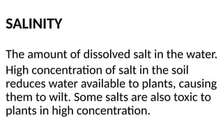 SALINITY
The amount of dissolved salt in the water.
High concentration of salt in the soil
reduces water available to plants, causing
them to wilt. Some salts are also toxic to
plants in high concentration.
 