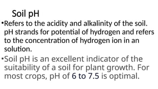 Soil pH
•Refers to the acidity and alkalinity of the soil.
pH strands for potential of hydrogen and refers
to the concentration of hydrogen ion in an
solution.
•Soil pH is an excellent indicator of the
suitability of a soil for plant growth. For
most crops, pH of 6 to 7.5 is optimal.
 