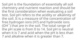 Soil pH is the foundation of essentially all soil
chemistry and nutrient reaction and should be
the first consideration when evaluating a soil
test. Soil pH refers to the acidity or alkalinity of
the soil. It is a measure of the concentration of
free hydrogen ions (H?) and hydroxide ions
(OH¯) that are in the soil. The total range of
the pH scale is from 0 to 14. Soil pH is neutral
when it is 7 and acid when the pH is less than
7 and alkaline when it is greater than 7.
 