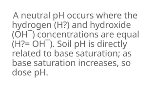 A neutral pH occurs where the
hydrogen (H?) and hydroxide
(OH¯) concentrations are equal
(H?= OH¯). Soil pH is directly
related to base saturation; as
base saturation increases, so
dose pH.
 