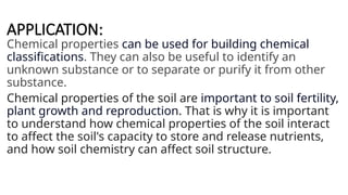 APPLICATION:
Chemical properties can be used for building chemical
classifications. They can also be useful to identify an
unknown substance or to separate or purify it from other
substance.
Chemical properties of the soil are important to soil fertility,
plant growth and reproduction. That is why it is important
to understand how chemical properties of the soil interact
to affect the soil's capacity to store and release nutrients,
and how soil chemistry can affect soil structure.
 