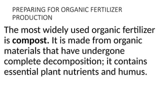 PREPARING FOR ORGANIC FERTILIZER
PRODUCTION
The most widely used organic fertilizer
is compost. It is made from organic
materials that have undergone
complete decomposition; it contains
essential plant nutrients and humus.
 