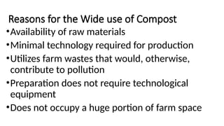 Reasons for the Wide use of Compost
•Availability of raw materials
•Minimal technology required for production
•Utilizes farm wastes that would, otherwise,
contribute to pollution
•Preparation does not require technological
equipment
•Does not occupy a huge portion of farm space
 