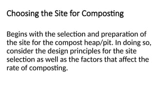 Choosing the Site for Composting
Begins with the selection and preparation of
the site for the compost heap/pit. In doing so,
consider the design principles for the site
selection as well as the factors that affect the
rate of composting.
 