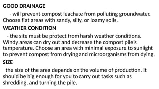 GOOD DRAINAGE
- will prevent compost leachate from polluting groundwater.
Choose flat areas with sandy, silty, or loamy soils.
WEATHER CONDITION
- the site must be protect from harsh weather conditions.
Windy areas can dry out and decrease the compost pile’s
temperature. Choose an area with minimal exposure to sunlight
to prevent compost from drying and microorganisms from dying.
SIZE
the size of the area depends on the volume of production. It
should be big enough for you to carry out tasks such as
shredding, and turning the pile.
 