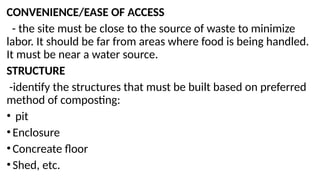 CONVENIENCE/EASE OF ACCESS
- the site must be close to the source of waste to minimize
labor. It should be far from areas where food is being handled.
It must be near a water source.
STRUCTURE
-identify the structures that must be built based on preferred
method of composting:
• pit
•Enclosure
•Concreate floor
•Shed, etc.
 