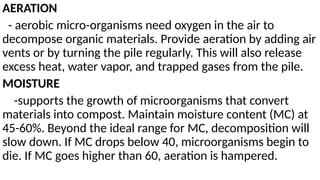 AERATION
- aerobic micro-organisms need oxygen in the air to
decompose organic materials. Provide aeration by adding air
vents or by turning the pile regularly. This will also release
excess heat, water vapor, and trapped gases from the pile.
MOISTURE
-supports the growth of microorganisms that convert
materials into compost. Maintain moisture content (MC) at
45-60%. Beyond the ideal range for MC, decomposition will
slow down. If MC drops below 40, microorganisms begin to
die. If MC goes higher than 60, aeration is hampered.
 