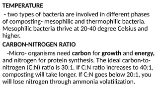 TEMPERATURE
- two types of bacteria are involved in different phases
of composting- mesophilic and thermophilic bacteria.
Mesophilic bacteria thrive at 20-40 degree Celsius and
higher.
CARBON-NITROGEN RATIO
-Micro- organisms need carbon for growth and energy,
and nitrogen for protein synthesis. The ideal carbon-to-
nitrogen (C:N) ratio is 30:1. If C:N ratio increases to 40:1,
composting will take longer. If C:N goes below 20:1, you
will lose nitrogen through ammonia volatilization.
 