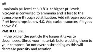 pH
-maintain pH level at 5.0-8.0. at higher pH levels,
nitrogen is converted to ammonia and is lost to the
atmosphere through volatilization. Add nitrogen sources
if pH level drops below 4.0. Add carbon sources if it goes
above 8.0.
PARTICLE SIZE
- the bigger the particle the longer it takes to
decompose. Shred your materials before adding them to
your compost. Do not overdo shredding as this will
decrease porosity and aeration.
 