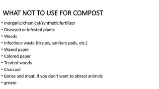 WHAT NOT TO USE FOR COMPOST
• Inorganic/chemical/synthetic fertilizer
• Diseased or infested plants
• Weeds
• Infectious waste (tissues, sanitary pads, etc.)
• Waxed paper
• Colored paper
• Treated woods
• Charcoal
• Bones and meat, if you don’t want to attract animals
• grease
 