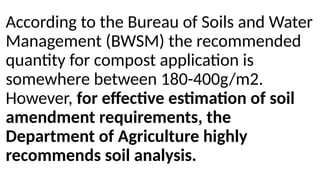 According to the Bureau of Soils and Water
Management (BWSM) the recommended
quantity for compost application is
somewhere between 180-400g/m2.
However, for effective estimation of soil
amendment requirements, the
Department of Agriculture highly
recommends soil analysis.
 