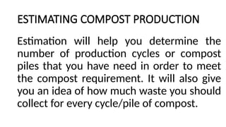 ESTIMATING COMPOST PRODUCTION
Estimation will help you determine the
number of production cycles or compost
piles that you have need in order to meet
the compost requirement. It will also give
you an idea of how much waste you should
collect for every cycle/pile of compost.
 