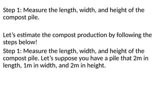 Step 1: Measure the length, width, and height of the
compost pile.
Let’s estimate the compost production by following the
steps below!
Step 1: Measure the length, width, and height of the
compost pile. Let’s suppose you have a pile that 2m in
length, 1m in width, and 2m in height.
 