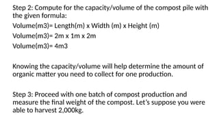 Step 2: Compute for the capacity/volume of the compost pile with
the given formula:
Volume(m3)= Length(m) x Width (m) x Height (m)
Volume(m3)= 2m x 1m x 2m
Volume(m3)= 4m3
Knowing the capacity/volume will help determine the amount of
organic matter you need to collect for one production.
Step 3: Proceed with one batch of compost production and
measure the final weight of the compost. Let’s suppose you were
able to harvest 2,000kg.
 