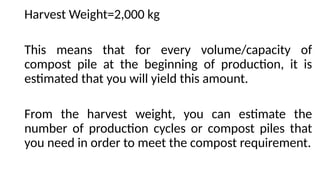 Harvest Weight=2,000 kg
This means that for every volume/capacity of
compost pile at the beginning of production, it is
estimated that you will yield this amount.
From the harvest weight, you can estimate the
number of production cycles or compost piles that
you need in order to meet the compost requirement.
 